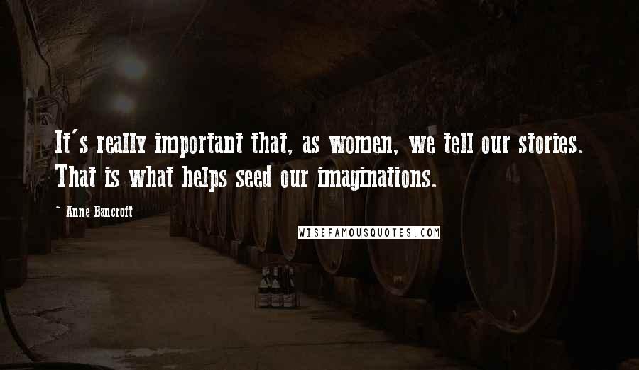 Anne Bancroft Quotes: It's really important that, as women, we tell our stories. That is what helps seed our imaginations.