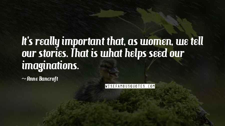 Anne Bancroft Quotes: It's really important that, as women, we tell our stories. That is what helps seed our imaginations.