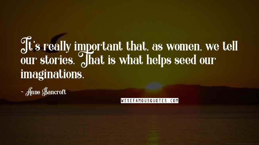 Anne Bancroft Quotes: It's really important that, as women, we tell our stories. That is what helps seed our imaginations.