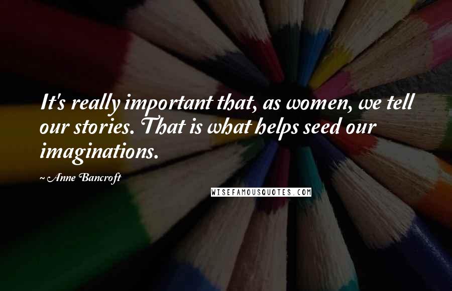 Anne Bancroft Quotes: It's really important that, as women, we tell our stories. That is what helps seed our imaginations.