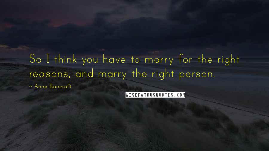 Anne Bancroft Quotes: So I think you have to marry for the right reasons, and marry the right person.
