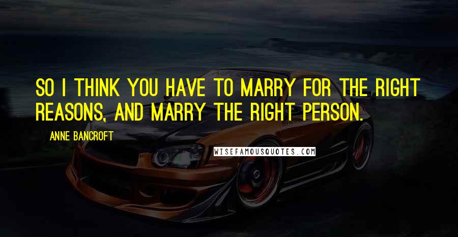 Anne Bancroft Quotes: So I think you have to marry for the right reasons, and marry the right person.