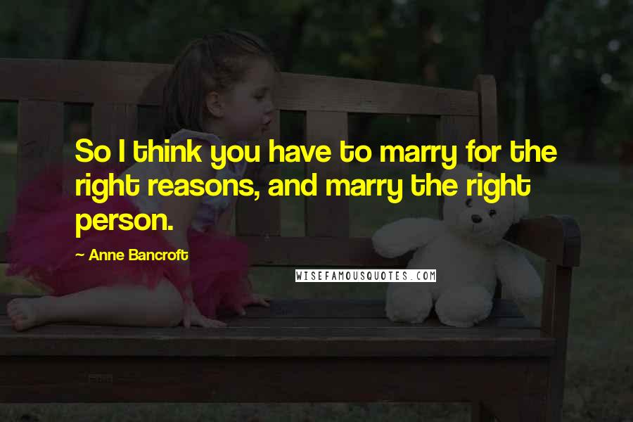 Anne Bancroft Quotes: So I think you have to marry for the right reasons, and marry the right person.