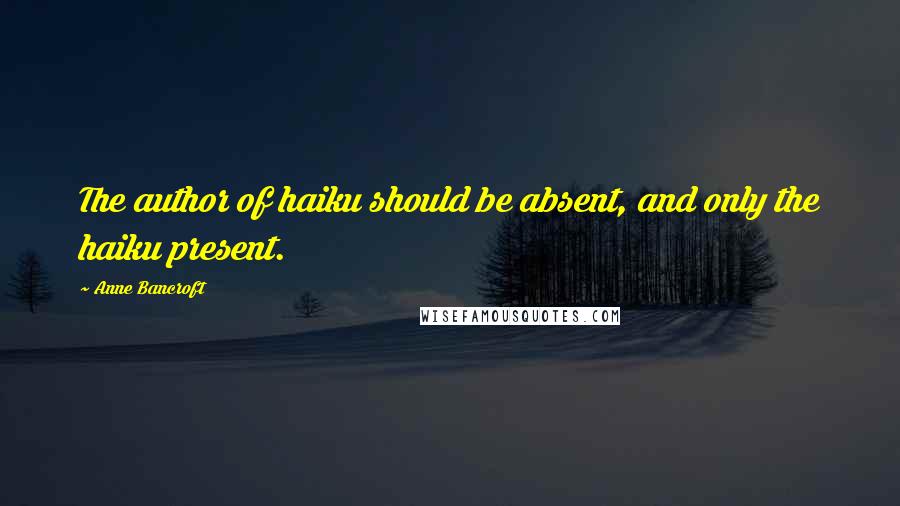 Anne Bancroft Quotes: The author of haiku should be absent, and only the haiku present.