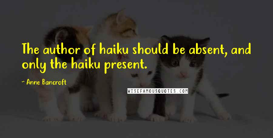 Anne Bancroft Quotes: The author of haiku should be absent, and only the haiku present.