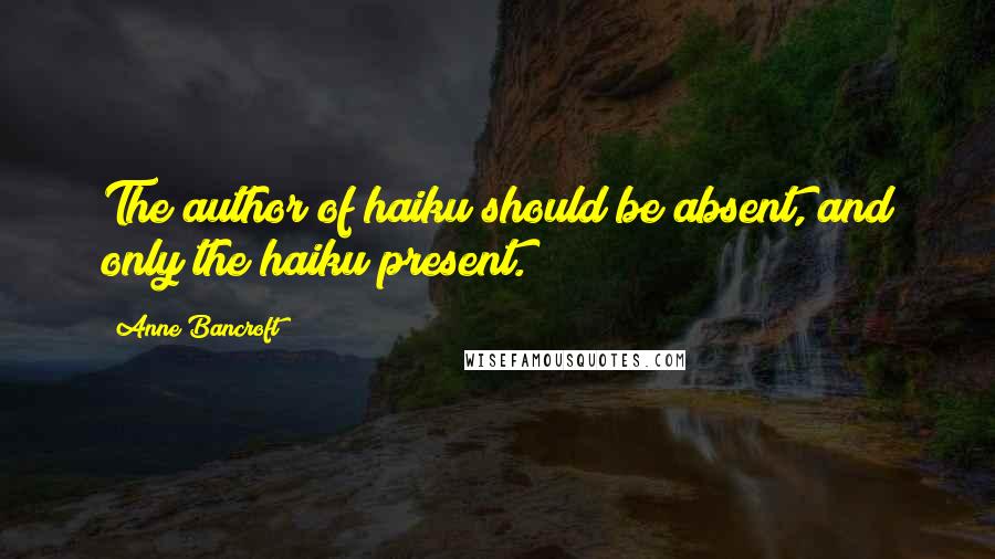 Anne Bancroft Quotes: The author of haiku should be absent, and only the haiku present.