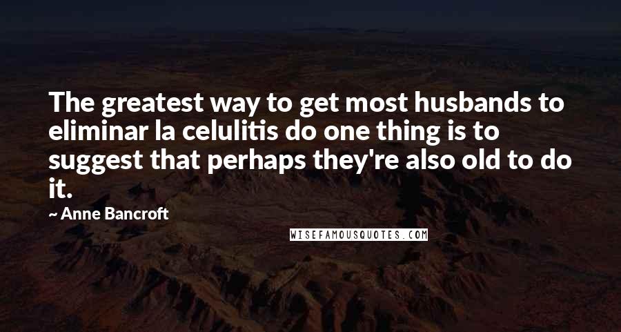 Anne Bancroft Quotes: The greatest way to get most husbands to eliminar la celulitis do one thing is to suggest that perhaps they're also old to do it.