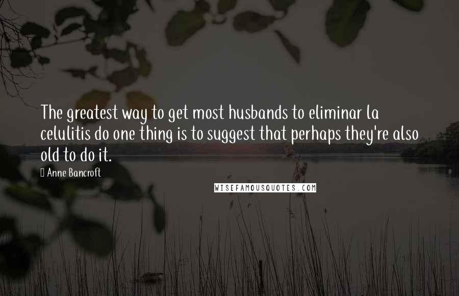 Anne Bancroft Quotes: The greatest way to get most husbands to eliminar la celulitis do one thing is to suggest that perhaps they're also old to do it.