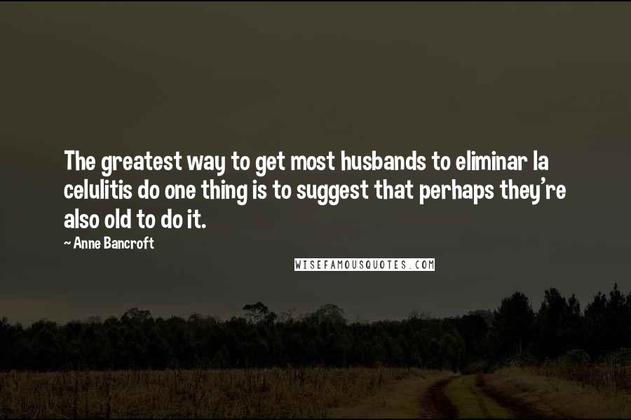 Anne Bancroft Quotes: The greatest way to get most husbands to eliminar la celulitis do one thing is to suggest that perhaps they're also old to do it.