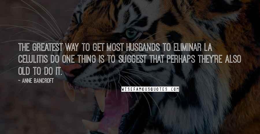 Anne Bancroft Quotes: The greatest way to get most husbands to eliminar la celulitis do one thing is to suggest that perhaps they're also old to do it.