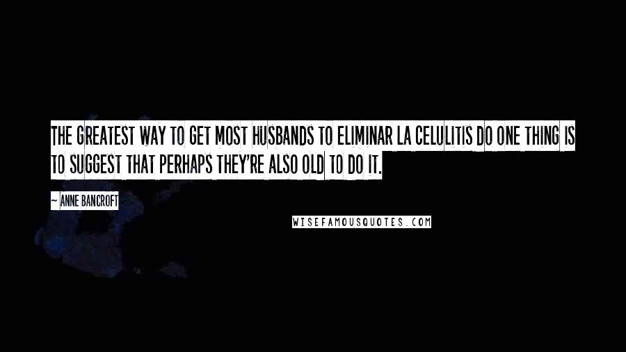 Anne Bancroft Quotes: The greatest way to get most husbands to eliminar la celulitis do one thing is to suggest that perhaps they're also old to do it.