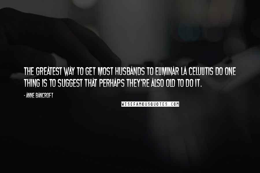 Anne Bancroft Quotes: The greatest way to get most husbands to eliminar la celulitis do one thing is to suggest that perhaps they're also old to do it.