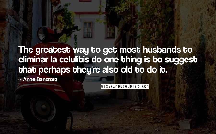 Anne Bancroft Quotes: The greatest way to get most husbands to eliminar la celulitis do one thing is to suggest that perhaps they're also old to do it.