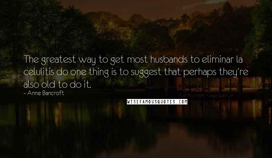 Anne Bancroft Quotes: The greatest way to get most husbands to eliminar la celulitis do one thing is to suggest that perhaps they're also old to do it.