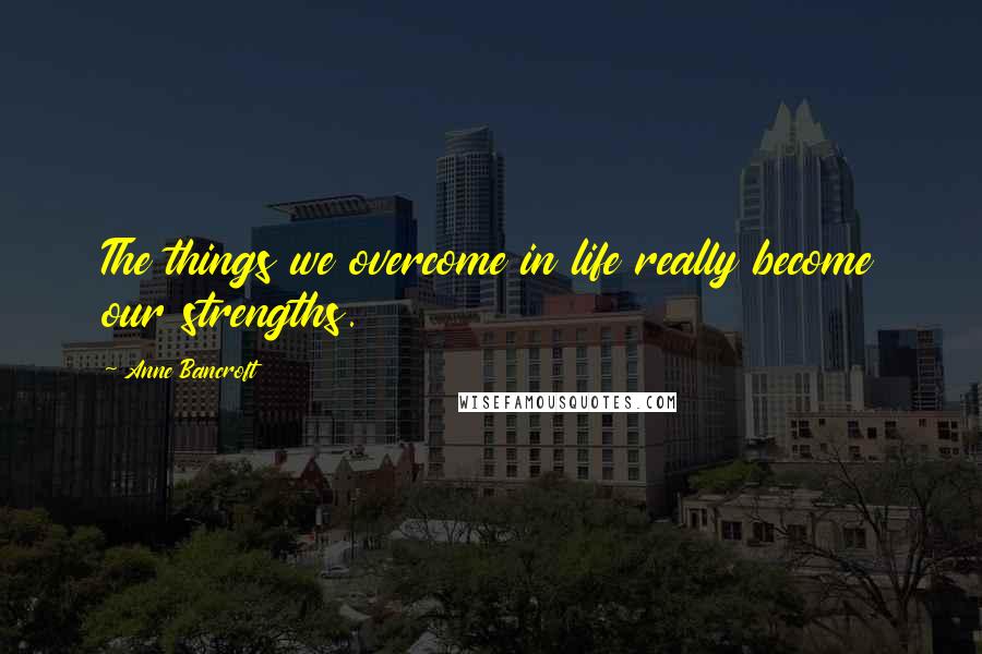 Anne Bancroft Quotes: The things we overcome in life really become our strengths.