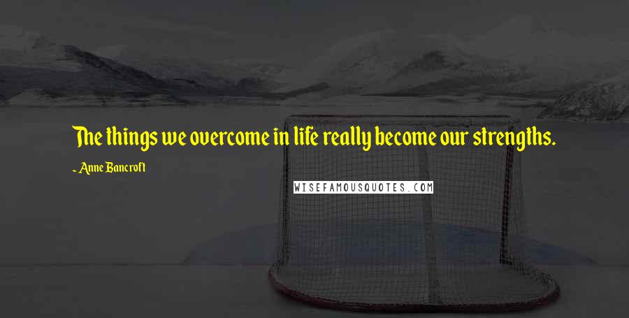 Anne Bancroft Quotes: The things we overcome in life really become our strengths.