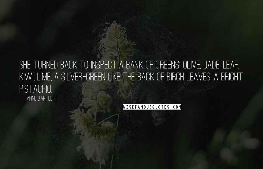 Anne Bartlett Quotes: She turned back to inspect a bank of greens: olive, jade, leaf, kiwi, lime, a silver-green like the back of birch leaves, a bright pistachio.