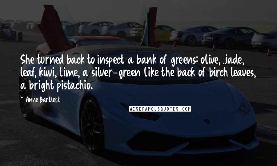 Anne Bartlett Quotes: She turned back to inspect a bank of greens: olive, jade, leaf, kiwi, lime, a silver-green like the back of birch leaves, a bright pistachio.