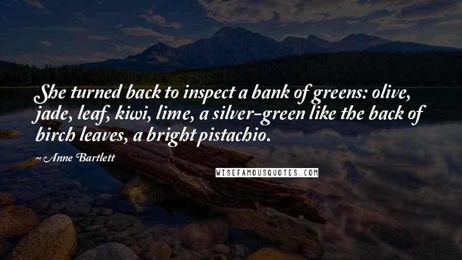 Anne Bartlett Quotes: She turned back to inspect a bank of greens: olive, jade, leaf, kiwi, lime, a silver-green like the back of birch leaves, a bright pistachio.