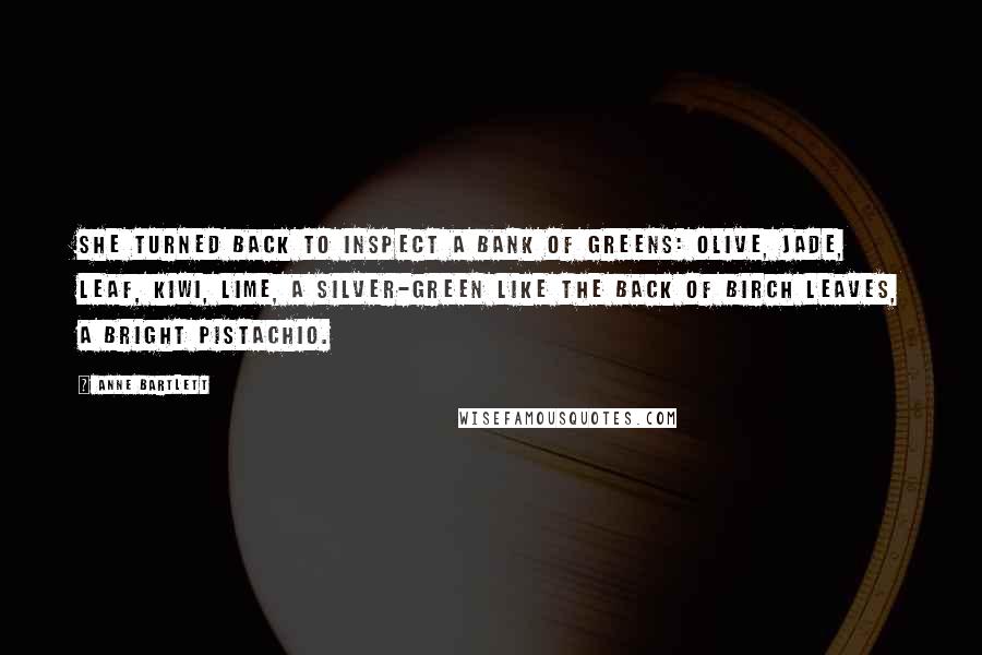 Anne Bartlett Quotes: She turned back to inspect a bank of greens: olive, jade, leaf, kiwi, lime, a silver-green like the back of birch leaves, a bright pistachio.