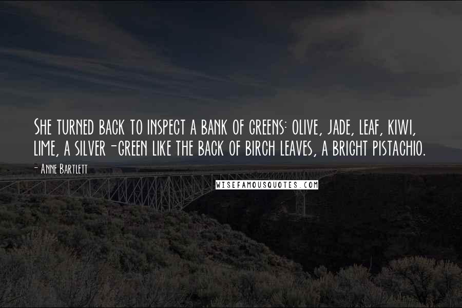 Anne Bartlett Quotes: She turned back to inspect a bank of greens: olive, jade, leaf, kiwi, lime, a silver-green like the back of birch leaves, a bright pistachio.