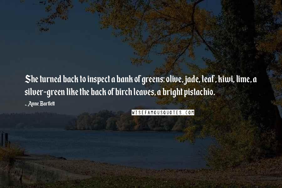 Anne Bartlett Quotes: She turned back to inspect a bank of greens: olive, jade, leaf, kiwi, lime, a silver-green like the back of birch leaves, a bright pistachio.