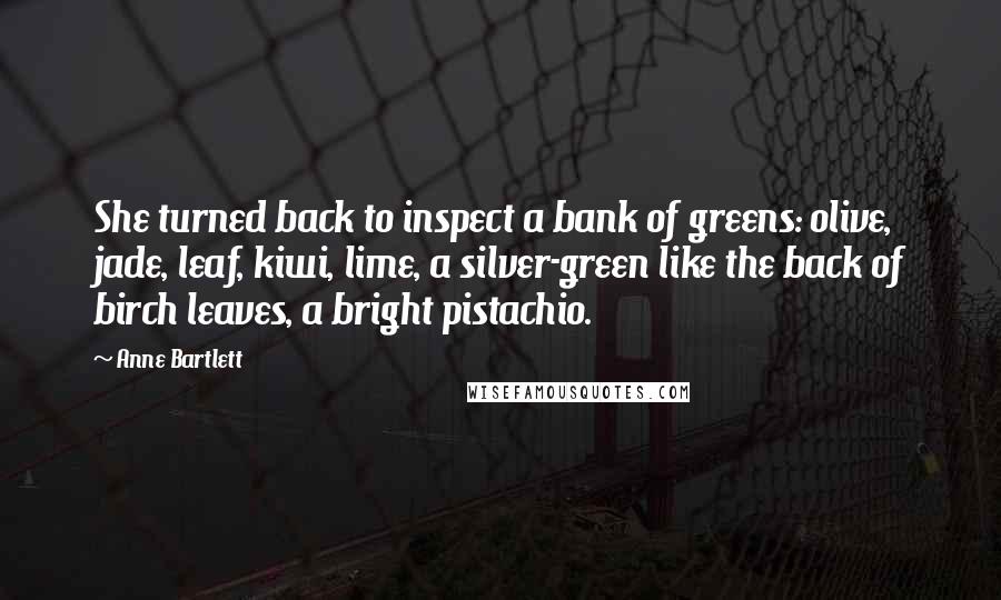 Anne Bartlett Quotes: She turned back to inspect a bank of greens: olive, jade, leaf, kiwi, lime, a silver-green like the back of birch leaves, a bright pistachio.