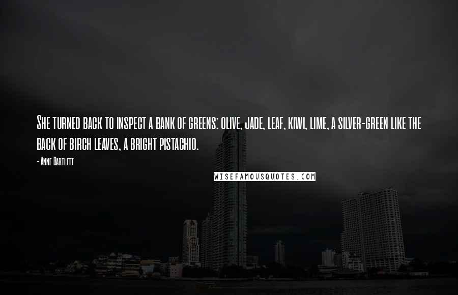 Anne Bartlett Quotes: She turned back to inspect a bank of greens: olive, jade, leaf, kiwi, lime, a silver-green like the back of birch leaves, a bright pistachio.