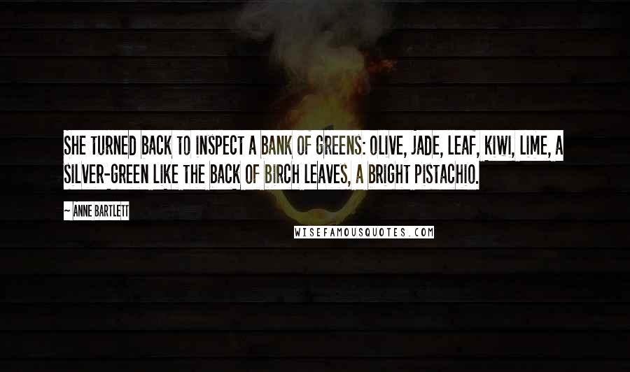 Anne Bartlett Quotes: She turned back to inspect a bank of greens: olive, jade, leaf, kiwi, lime, a silver-green like the back of birch leaves, a bright pistachio.