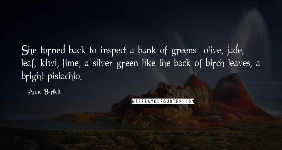 Anne Bartlett Quotes: She turned back to inspect a bank of greens: olive, jade, leaf, kiwi, lime, a silver-green like the back of birch leaves, a bright pistachio.