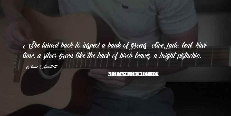Anne Bartlett Quotes: She turned back to inspect a bank of greens: olive, jade, leaf, kiwi, lime, a silver-green like the back of birch leaves, a bright pistachio.