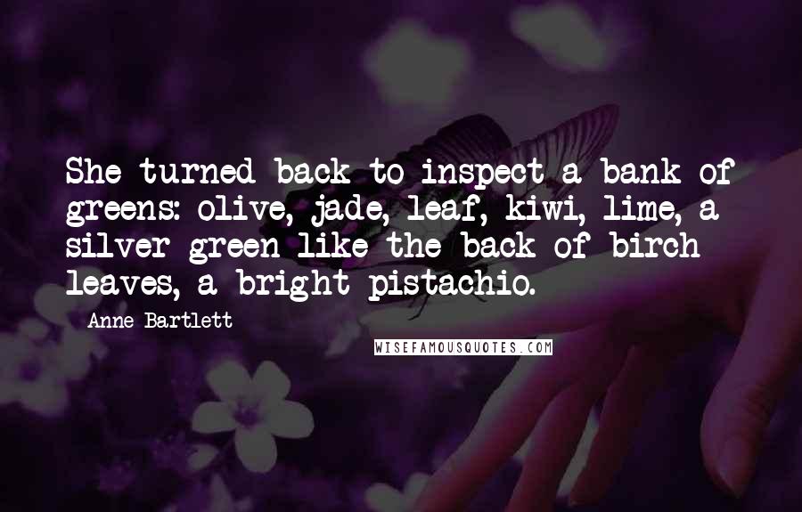 Anne Bartlett Quotes: She turned back to inspect a bank of greens: olive, jade, leaf, kiwi, lime, a silver-green like the back of birch leaves, a bright pistachio.