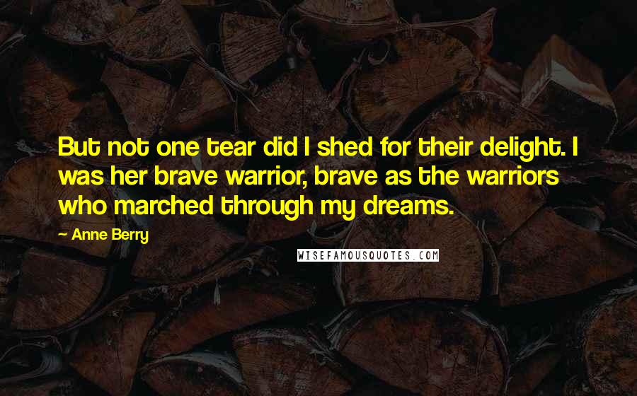 Anne Berry Quotes: But not one tear did I shed for their delight. I was her brave warrior, brave as the warriors who marched through my dreams.