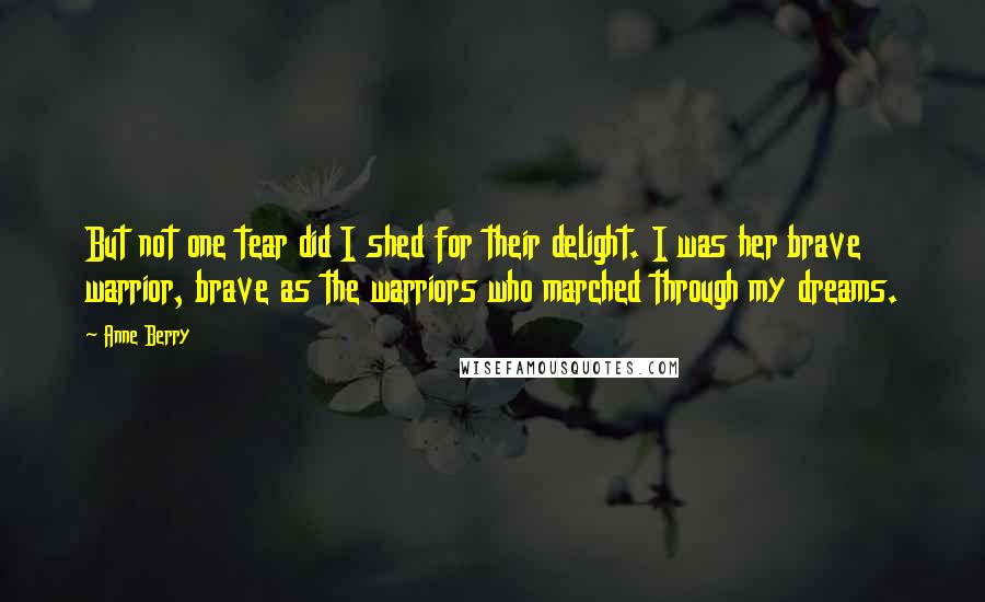 Anne Berry Quotes: But not one tear did I shed for their delight. I was her brave warrior, brave as the warriors who marched through my dreams.