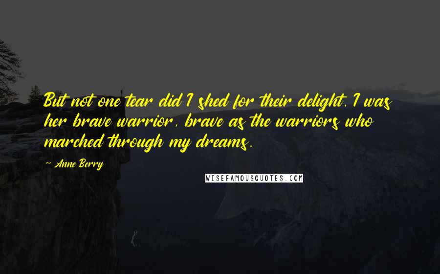 Anne Berry Quotes: But not one tear did I shed for their delight. I was her brave warrior, brave as the warriors who marched through my dreams.