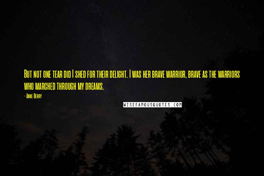 Anne Berry Quotes: But not one tear did I shed for their delight. I was her brave warrior, brave as the warriors who marched through my dreams.