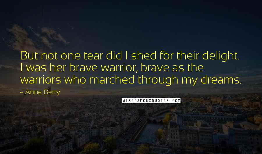 Anne Berry Quotes: But not one tear did I shed for their delight. I was her brave warrior, brave as the warriors who marched through my dreams.