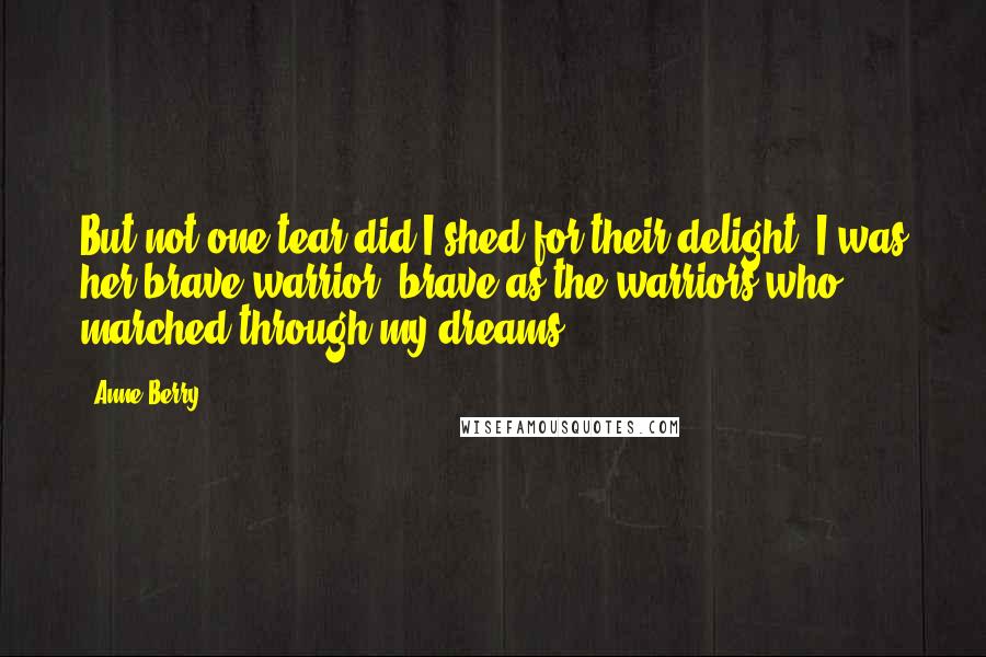 Anne Berry Quotes: But not one tear did I shed for their delight. I was her brave warrior, brave as the warriors who marched through my dreams.