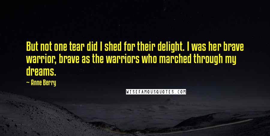 Anne Berry Quotes: But not one tear did I shed for their delight. I was her brave warrior, brave as the warriors who marched through my dreams.