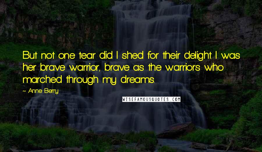 Anne Berry Quotes: But not one tear did I shed for their delight. I was her brave warrior, brave as the warriors who marched through my dreams.