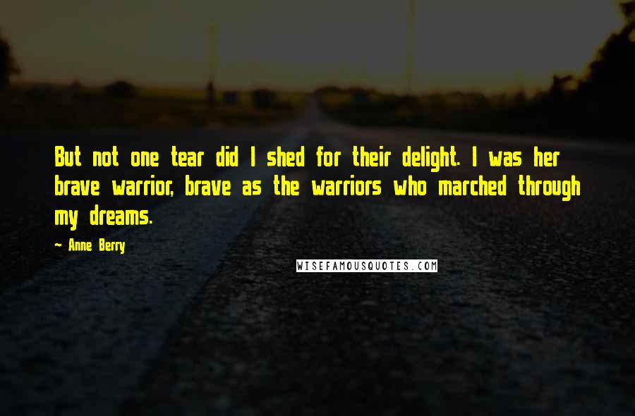 Anne Berry Quotes: But not one tear did I shed for their delight. I was her brave warrior, brave as the warriors who marched through my dreams.