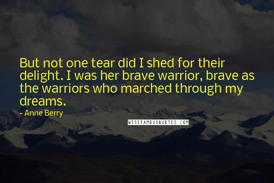 Anne Berry Quotes: But not one tear did I shed for their delight. I was her brave warrior, brave as the warriors who marched through my dreams.