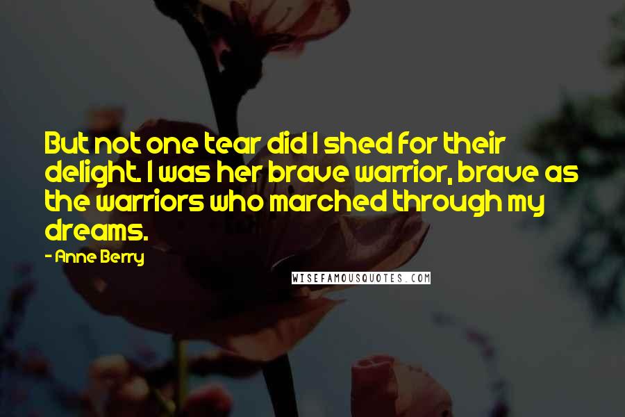 Anne Berry Quotes: But not one tear did I shed for their delight. I was her brave warrior, brave as the warriors who marched through my dreams.