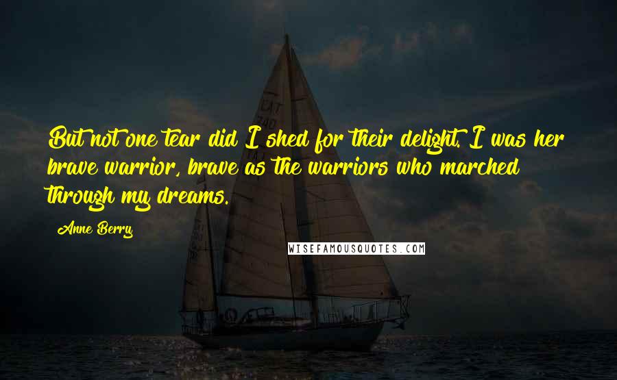 Anne Berry Quotes: But not one tear did I shed for their delight. I was her brave warrior, brave as the warriors who marched through my dreams.