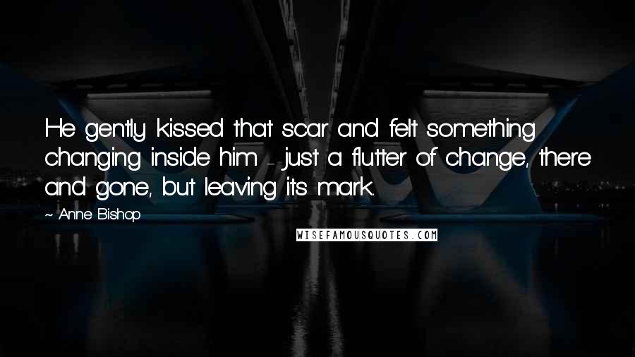 Anne Bishop Quotes: He gently kissed that scar and felt something changing inside him - just a flutter of change, there and gone, but leaving its mark.
