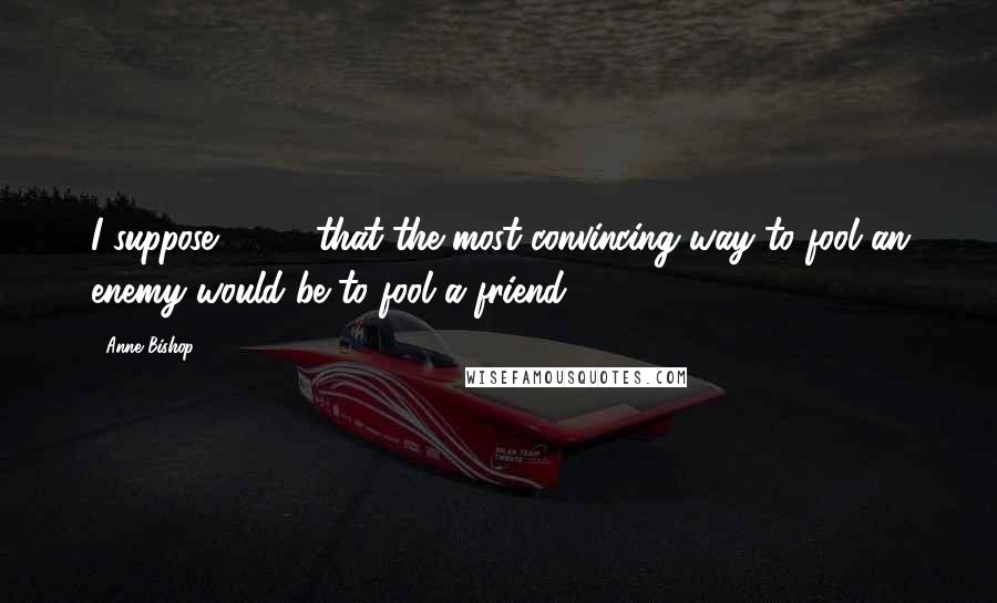 Anne Bishop Quotes: I suppose [ ... ] that the most convincing way to fool an enemy would be to fool a friend.