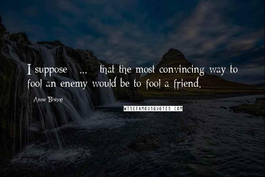 Anne Bishop Quotes: I suppose [ ... ] that the most convincing way to fool an enemy would be to fool a friend.