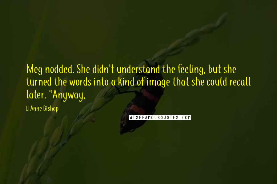 Anne Bishop Quotes: Meg nodded. She didn't understand the feeling, but she turned the words into a kind of image that she could recall later. "Anyway,
