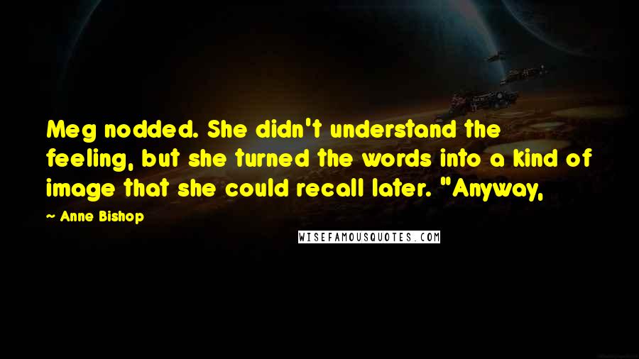 Anne Bishop Quotes: Meg nodded. She didn't understand the feeling, but she turned the words into a kind of image that she could recall later. "Anyway,