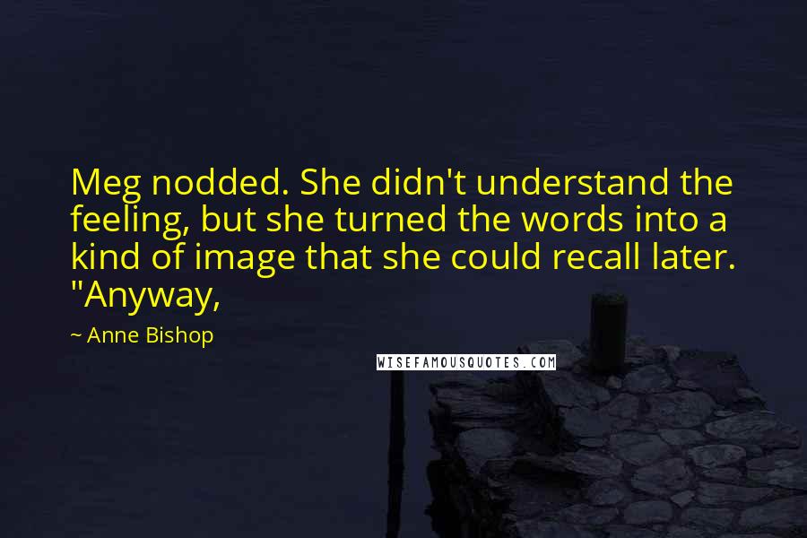 Anne Bishop Quotes: Meg nodded. She didn't understand the feeling, but she turned the words into a kind of image that she could recall later. "Anyway,